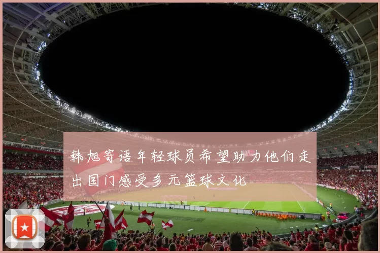 韩旭寄语年轻球员希望助力他们走出国门感受多元篮球文化