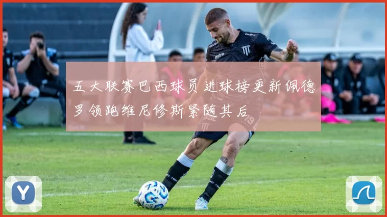 五大联赛巴西球员进球榜更新佩德罗领跑维尼修斯紧随其后