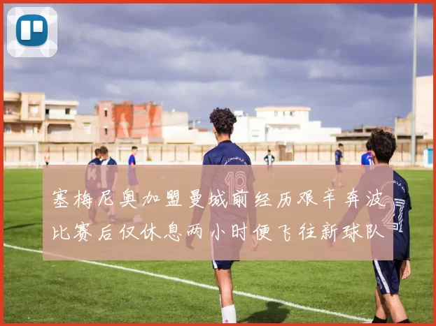 塞梅尼奥加盟曼城前经历艰辛奔波比赛后仅休息两小时便飞往新球队