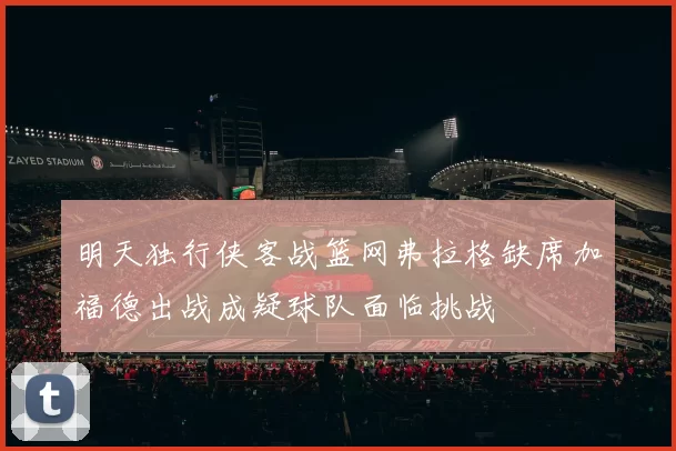 明天独行侠客战篮网弗拉格缺席加福德出战成疑球队面临挑战