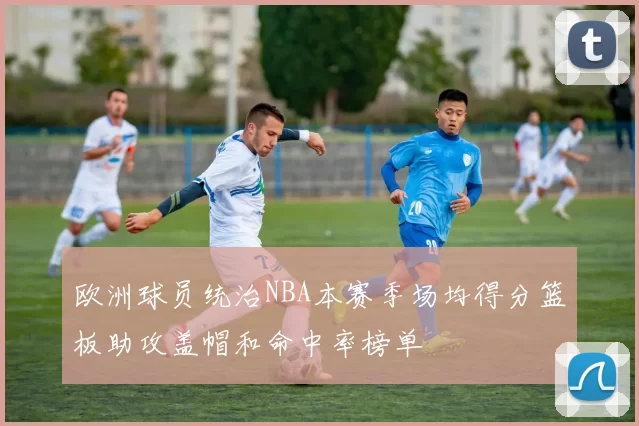 欧洲球员统治NBA本赛季场均得分篮板助攻盖帽和命中率榜单
