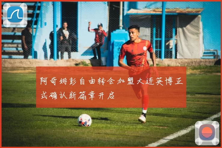 阿奇姆彭自由转会加盟大连英博正式确认新篇章开启