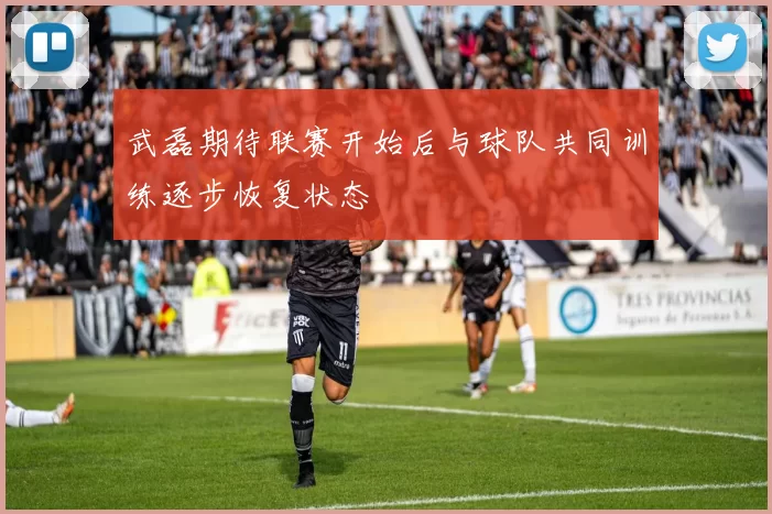 武磊期待联赛开始后与球队共同训练逐步恢复状态