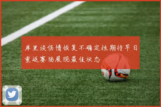 库里谈伤情恢复不确定性期待早日重返赛场展现最佳状态